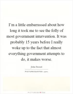 I’m a little embarrassed about how long it took me to see the folly of most government intervention. It was probably 15 years before I really woke up to the fact that almost everything government attempts to do, it makes worse Picture Quote #1