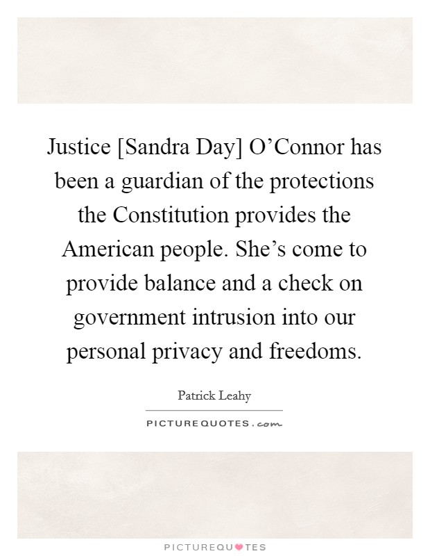 Justice [Sandra Day] O'Connor has been a guardian of the protections the Constitution provides the American people. She's come to provide balance and a check on government intrusion into our personal privacy and freedoms. Picture Quote #1