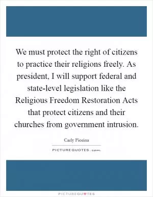 We must protect the right of citizens to practice their religions freely. As president, I will support federal and state-level legislation like the Religious Freedom Restoration Acts that protect citizens and their churches from government intrusion Picture Quote #1