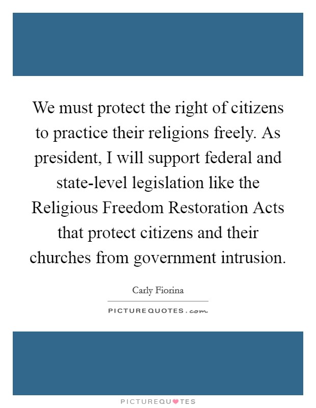 We must protect the right of citizens to practice their religions freely. As president, I will support federal and state-level legislation like the Religious Freedom Restoration Acts that protect citizens and their churches from government intrusion. Picture Quote #1