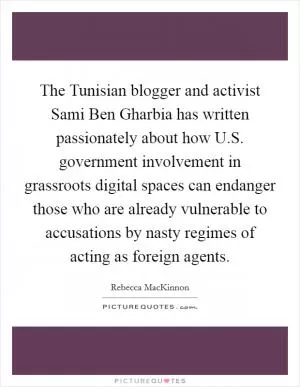 The Tunisian blogger and activist Sami Ben Gharbia has written passionately about how U.S. government involvement in grassroots digital spaces can endanger those who are already vulnerable to accusations by nasty regimes of acting as foreign agents Picture Quote #1