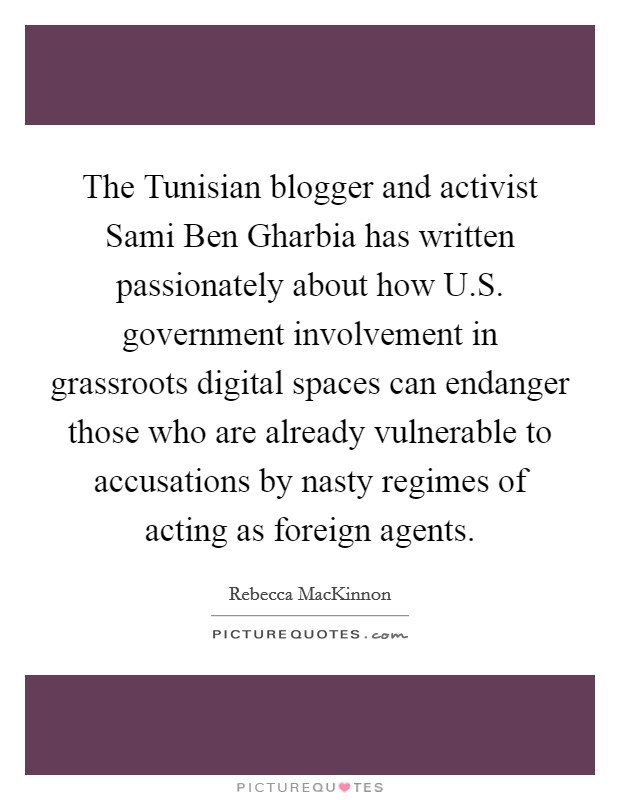 The Tunisian blogger and activist Sami Ben Gharbia has written passionately about how U.S. government involvement in grassroots digital spaces can endanger those who are already vulnerable to accusations by nasty regimes of acting as foreign agents. Picture Quote #1
