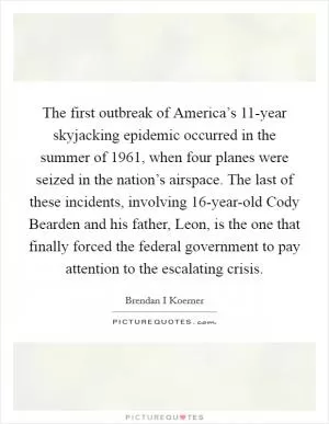 The first outbreak of America’s 11-year skyjacking epidemic occurred in the summer of 1961, when four planes were seized in the nation’s airspace. The last of these incidents, involving 16-year-old Cody Bearden and his father, Leon, is the one that finally forced the federal government to pay attention to the escalating crisis Picture Quote #1
