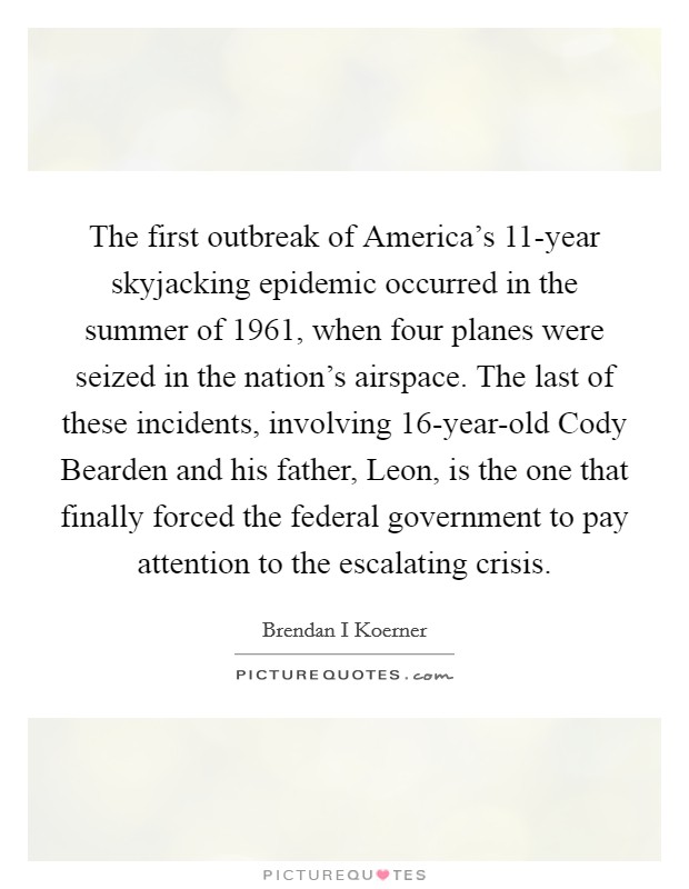 The first outbreak of America's 11-year skyjacking epidemic occurred in the summer of 1961, when four planes were seized in the nation's airspace. The last of these incidents, involving 16-year-old Cody Bearden and his father, Leon, is the one that finally forced the federal government to pay attention to the escalating crisis. Picture Quote #1