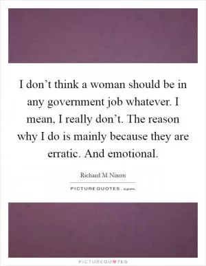 I don’t think a woman should be in any government job whatever. I mean, I really don’t. The reason why I do is mainly because they are erratic. And emotional Picture Quote #1