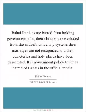 Bahai Iranians are barred from holding government jobs, their children are excluded from the nation’s university system, their marriages are not recognized and their cemeteries and holy places have been desecrated. It is government policy to incite hatred of Bahais in the official media Picture Quote #1
