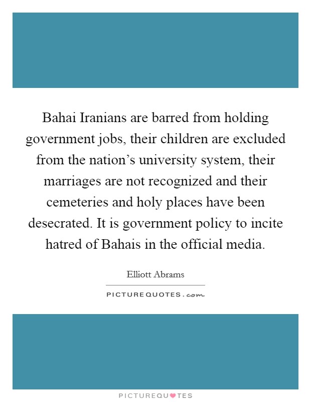 Bahai Iranians are barred from holding government jobs, their children are excluded from the nation's university system, their marriages are not recognized and their cemeteries and holy places have been desecrated. It is government policy to incite hatred of Bahais in the official media. Picture Quote #1