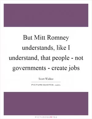 But Mitt Romney understands, like I understand, that people - not governments - create jobs Picture Quote #1