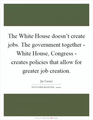 The White House doesn’t create jobs. The government together - White House, Congress - creates policies that allow for greater job creation Picture Quote #1