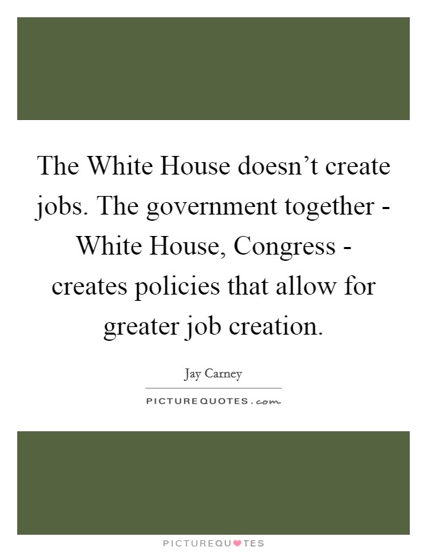 The White House doesn't create jobs. The government together - White House, Congress - creates policies that allow for greater job creation. Picture Quote #1