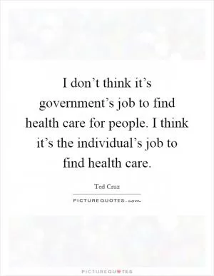 I don’t think it’s government’s job to find health care for people. I think it’s the individual’s job to find health care Picture Quote #1