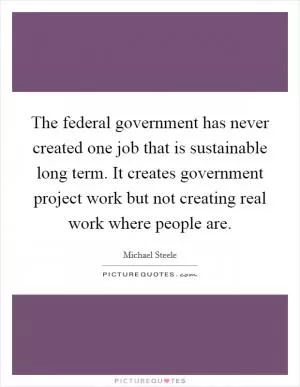 The federal government has never created one job that is sustainable long term. It creates government project work but not creating real work where people are Picture Quote #1