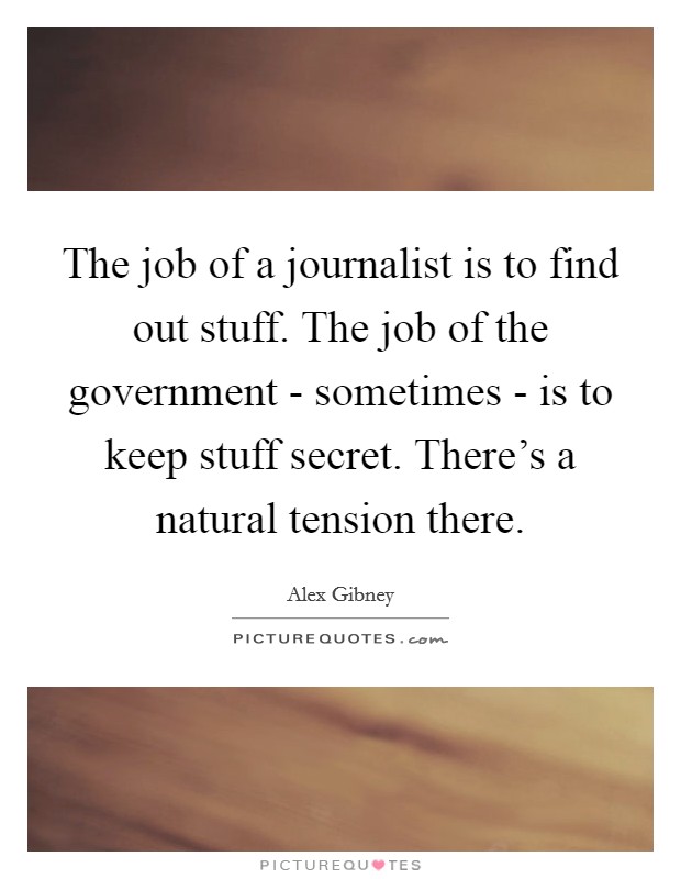 The job of a journalist is to find out stuff. The job of the government - sometimes - is to keep stuff secret. There's a natural tension there. Picture Quote #1