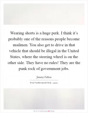 Wearing shorts is a huge perk. I think it’s probably one of the reasons people become mailmen. You also get to drive in that vehicle that should be illegal in the United States, where the steering wheel is on the other side. They have no rules! They are the punk rock of government jobs Picture Quote #1