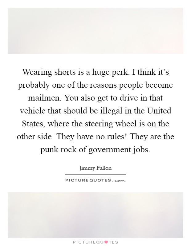 Wearing shorts is a huge perk. I think it's probably one of the reasons people become mailmen. You also get to drive in that vehicle that should be illegal in the United States, where the steering wheel is on the other side. They have no rules! They are the punk rock of government jobs. Picture Quote #1