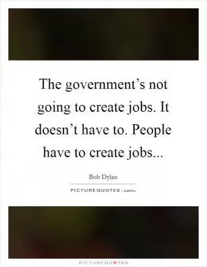 The government’s not going to create jobs. It doesn’t have to. People have to create jobs Picture Quote #1