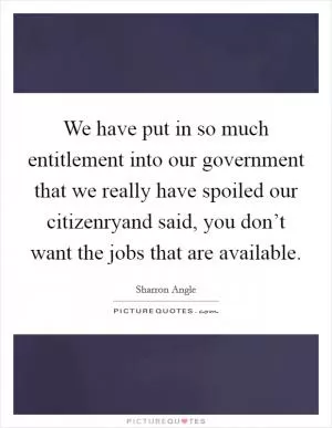 We have put in so much entitlement into our government that we really have spoiled our citizenryand said, you don’t want the jobs that are available Picture Quote #1