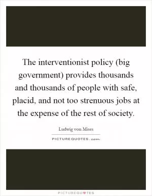 The interventionist policy (big government) provides thousands and thousands of people with safe, placid, and not too strenuous jobs at the expense of the rest of society Picture Quote #1