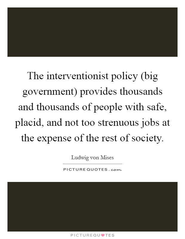 The interventionist policy (big government) provides thousands and thousands of people with safe, placid, and not too strenuous jobs at the expense of the rest of society. Picture Quote #1