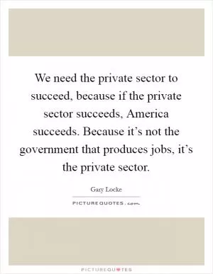 We need the private sector to succeed, because if the private sector succeeds, America succeeds. Because it’s not the government that produces jobs, it’s the private sector Picture Quote #1