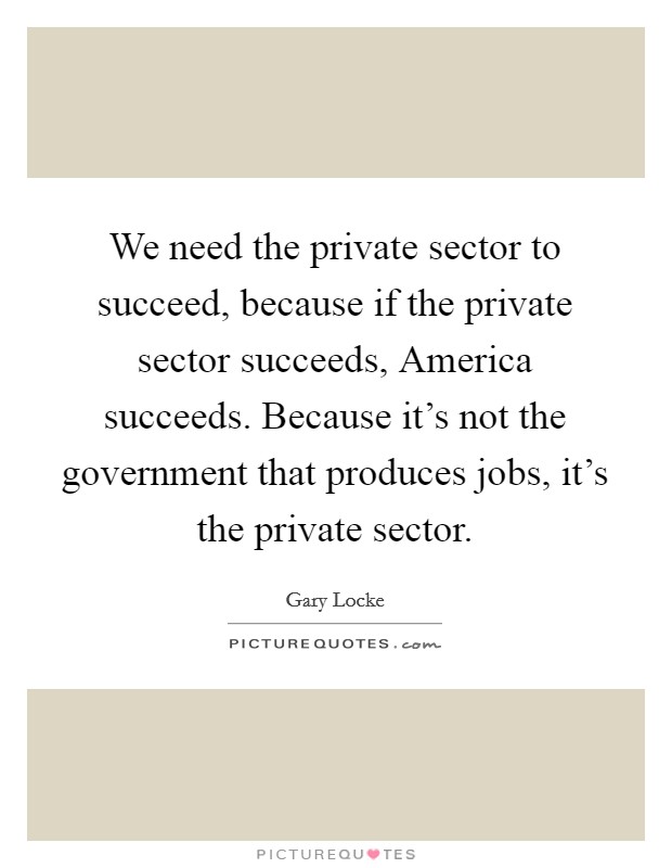 We need the private sector to succeed, because if the private sector succeeds, America succeeds. Because it's not the government that produces jobs, it's the private sector. Picture Quote #1