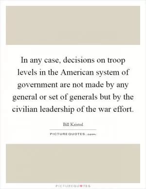 In any case, decisions on troop levels in the American system of government are not made by any general or set of generals but by the civilian leadership of the war effort Picture Quote #1