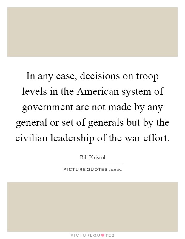 In any case, decisions on troop levels in the American system of government are not made by any general or set of generals but by the civilian leadership of the war effort. Picture Quote #1