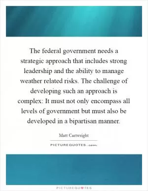 The federal government needs a strategic approach that includes strong leadership and the ability to manage weather related risks. The challenge of developing such an approach is complex: It must not only encompass all levels of government but must also be developed in a bipartisan manner Picture Quote #1