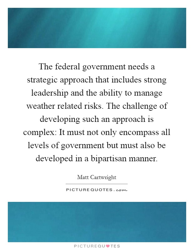 The federal government needs a strategic approach that includes strong leadership and the ability to manage weather related risks. The challenge of developing such an approach is complex: It must not only encompass all levels of government but must also be developed in a bipartisan manner. Picture Quote #1