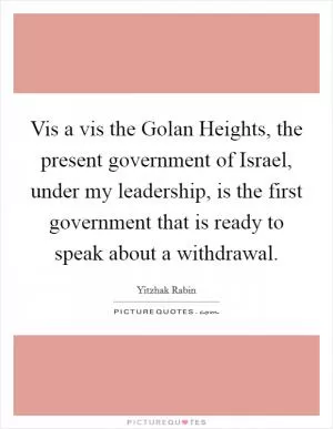 Vis a vis the Golan Heights, the present government of Israel, under my leadership, is the first government that is ready to speak about a withdrawal Picture Quote #1