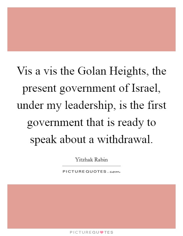 Vis a vis the Golan Heights, the present government of Israel, under my leadership, is the first government that is ready to speak about a withdrawal. Picture Quote #1