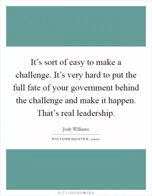 It’s sort of easy to make a challenge. It’s very hard to put the full fate of your government behind the challenge and make it happen. That’s real leadership Picture Quote #1