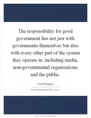 The responsibility for good government lies not just with governments themselves but also with every other part of the system they operate in, including media, non-governmental organisations and the public Picture Quote #1