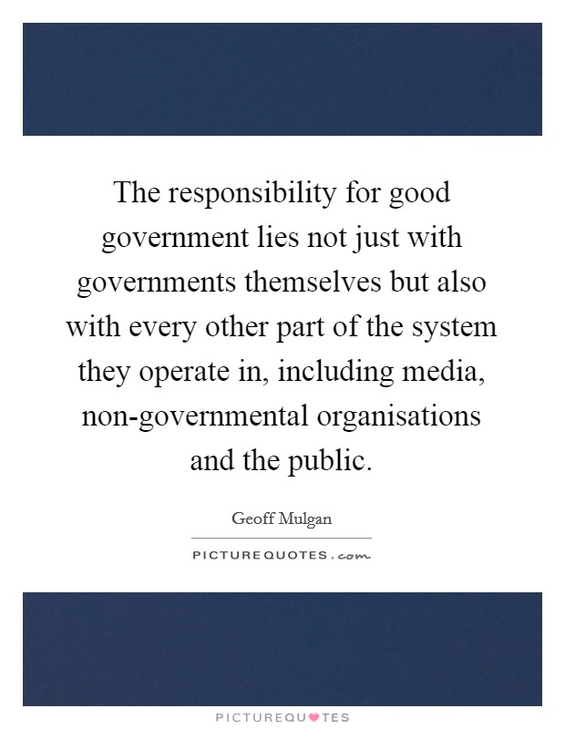 The responsibility for good government lies not just with governments themselves but also with every other part of the system they operate in, including media, non-governmental organisations and the public. Picture Quote #1