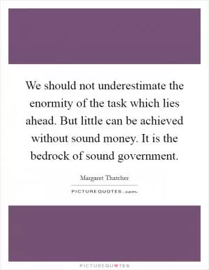 We should not underestimate the enormity of the task which lies ahead. But little can be achieved without sound money. It is the bedrock of sound government Picture Quote #1