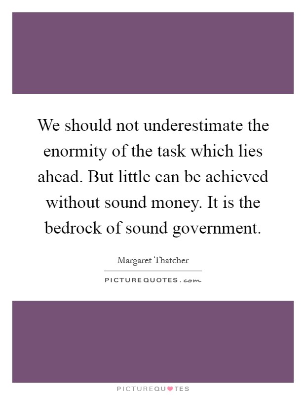We should not underestimate the enormity of the task which lies ahead. But little can be achieved without sound money. It is the bedrock of sound government. Picture Quote #1