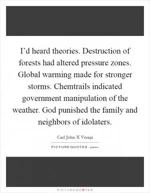 I’d heard theories. Destruction of forests had altered pressure zones. Global warming made for stronger storms. Chemtrails indicated government manipulation of the weather. God punished the family and neighbors of idolaters Picture Quote #1