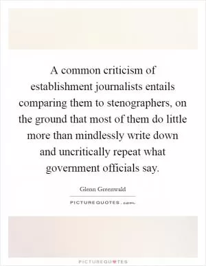 A common criticism of establishment journalists entails comparing them to stenographers, on the ground that most of them do little more than mindlessly write down and uncritically repeat what government officials say Picture Quote #1