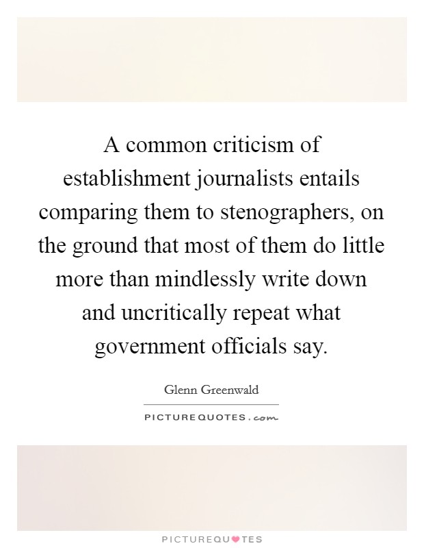 A common criticism of establishment journalists entails comparing them to stenographers, on the ground that most of them do little more than mindlessly write down and uncritically repeat what government officials say. Picture Quote #1