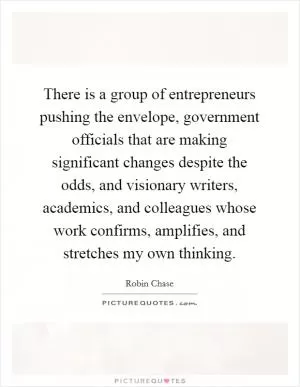 There is a group of entrepreneurs pushing the envelope, government officials that are making significant changes despite the odds, and visionary writers, academics, and colleagues whose work confirms, amplifies, and stretches my own thinking Picture Quote #1