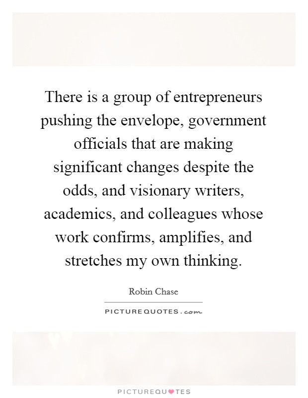 There is a group of entrepreneurs pushing the envelope, government officials that are making significant changes despite the odds, and visionary writers, academics, and colleagues whose work confirms, amplifies, and stretches my own thinking. Picture Quote #1