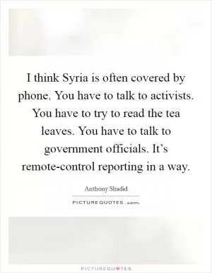 I think Syria is often covered by phone. You have to talk to activists. You have to try to read the tea leaves. You have to talk to government officials. It’s remote-control reporting in a way Picture Quote #1