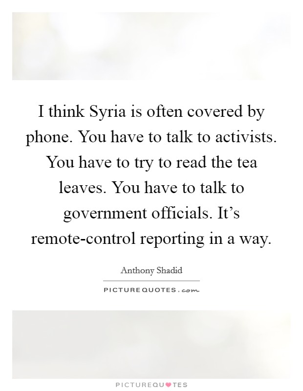 I think Syria is often covered by phone. You have to talk to activists. You have to try to read the tea leaves. You have to talk to government officials. It's remote-control reporting in a way. Picture Quote #1