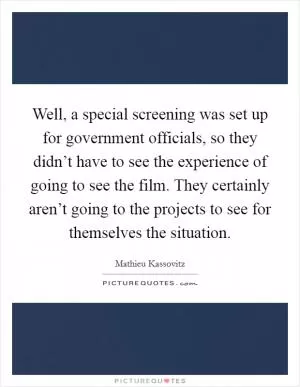 Well, a special screening was set up for government officials, so they didn’t have to see the experience of going to see the film. They certainly aren’t going to the projects to see for themselves the situation Picture Quote #1
