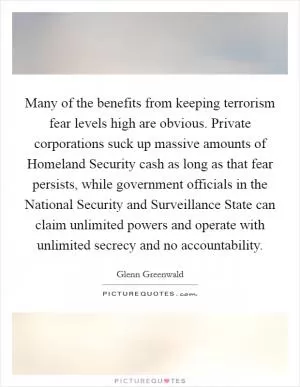 Many of the benefits from keeping terrorism fear levels high are obvious. Private corporations suck up massive amounts of Homeland Security cash as long as that fear persists, while government officials in the National Security and Surveillance State can claim unlimited powers and operate with unlimited secrecy and no accountability Picture Quote #1
