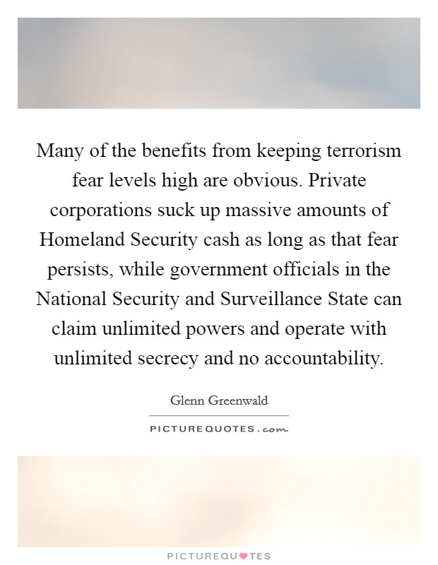 Many of the benefits from keeping terrorism fear levels high are obvious. Private corporations suck up massive amounts of Homeland Security cash as long as that fear persists, while government officials in the National Security and Surveillance State can claim unlimited powers and operate with unlimited secrecy and no accountability. Picture Quote #1