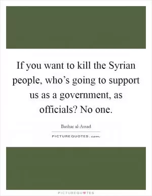 If you want to kill the Syrian people, who’s going to support us as a government, as officials? No one Picture Quote #1