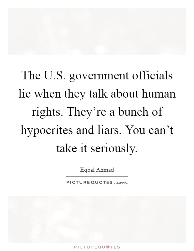 The U.S. government officials lie when they talk about human rights. They're a bunch of hypocrites and liars. You can't take it seriously. Picture Quote #1