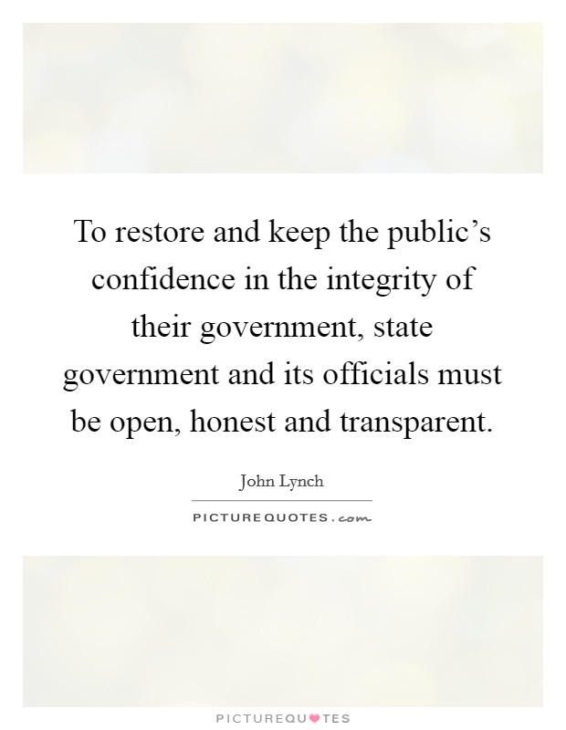 To restore and keep the public's confidence in the integrity of their government, state government and its officials must be open, honest and transparent. Picture Quote #1