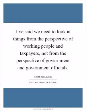 I’ve said we need to look at things from the perspective of working people and taxpayers, not from the perspective of government and government officials Picture Quote #1
